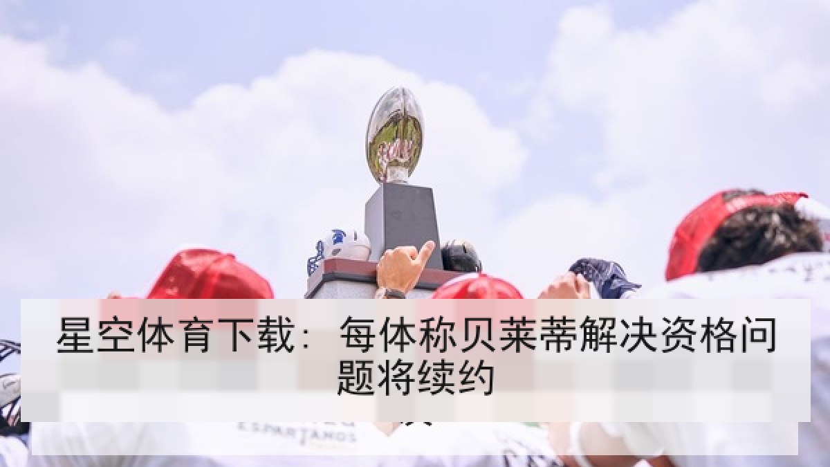 星空体育下载: 每体称贝莱蒂解决资格问题将续约 星空体育下载: 每体称贝莱蒂解决资格问题将续约